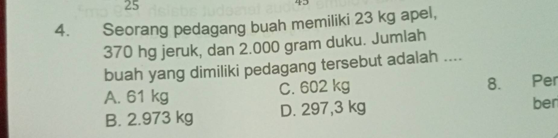 25
45
4. Seorang pedagang buah memiliki 23 kg apel,
370 hg jeruk, dan 2.000 gram duku. Jumlah
buah yang dimiliki pedagang tersebut adalah ....
A. 61 kg C. 602 kg
8. Per
ber
B. 2.973 kg
D. 297,3 kg