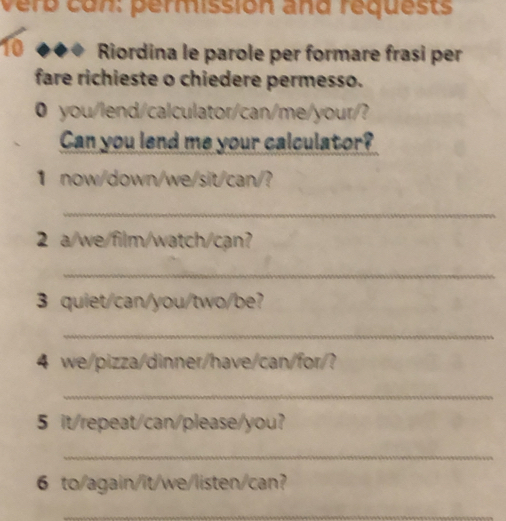 verb con: permissión and requests 
10 Riordina le parole per formare frasi per 
fare richieste o chiedere permesso. 
0 you/lend/calculator/can/me/your/? 
Can you lend me your calculator? 
1 now/down/we/sit/can/? 
_ 
2 a/we/film/watch/can? 
_ 
3 quiet/can/you/two/be? 
_ 
4 we/pizza/dinner/have/can/for/? 
_ 
5 it/repeat/can/please/you? 
_ 
6 to/again/it/we/listen/can? 
_