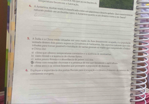 temperatura favorecem a habitação. Lica, em que as oscilações de
_
4. A Antártica, muitas vezes, é classificada como um gigantesco deserto gelado. Que características
naturais podem ser atribuídas tanto à Antártica quanto a um deserto como o do Saara?
_
_
_
_
5. A Índia e a China estão situadas em uma região da Ásia densamente ocupada, e a população
somada desses dois países supera os 2, 8 bilhões de habitantes. São aspectos naturais que con-
tribuém para tornar possível a instalação de tantas pessoas na mgião que compreende a Índia e
a China o(s):
a) clima que oferece temperaturas constantes e a ausência de montanhas.
b) vasto litoral e a ausência de chuvas fortes.
c) solos pouco férteis e a abundância de peixes nos ríos.
O clima com estações chuvosas e a presença de rios que favomcem a agricultura.
e) clima seco e os ventos brandos que protegem a população de doenças
6, Explique a importância dos portos fluviais para a ocupação e o desenvolvimento do interior do
continente europeu.
_
_
_
_
_
_
