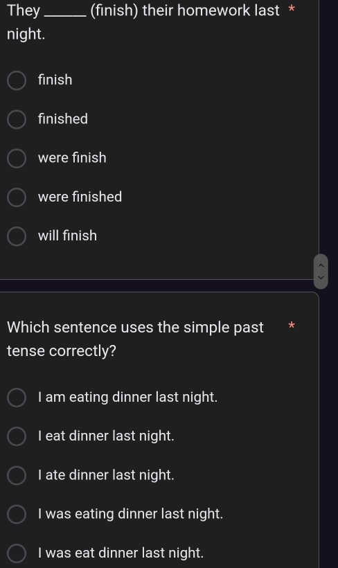 They_ (finish) their homework last *
night.
finish
finished
were finish
were finished
will finish
Which sentence uses the simple past *
tense correctly?
I am eating dinner last night.
I eat dinner last night.
I ate dinner last night.
I was eating dinner last night.
I was eat dinner last night.