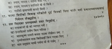 क) श्याम, माधव र शान्ति कहा गए ! 
ख) श्वाम, माधव र शान्तिले केके किने ? 
ग) गार्डको हावापानी कस्तो धियो ? 
११. षरमा दिदीको विवाह परैकोले दुई दिनको विदा पाऊँ भनी प्रधानाध्यापकलाई 
Y 
निवेदन लेख्नुहोस्। 
१२. तल दिइएका प्रश्नहरुको उत्तर दिनुहोस् : 8* 9=90
क) मचाकाजी के को व्यापार गर्ये ? 
ख) इन्टरनेटको प्रयोग किन गरिन्छ? 
ग) बालकृष्ण समले कस्ता नाटक लेखेका छन्? 
घ) पृथ्वीनारायण शाह बिसेकहाँ किन गएका चिए? 
ङ) थारु समुदाय माघी पर्वमा के के गरछन् ?_