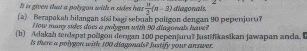 It is given that a polygon with n sides has  n/2 (n-3) diagonals. 
(a) Berapakah bilangan sisi bagi sebuah poligon dengan 90 pepenjuru? 
How many sides does a polygon with 90 diagonals have? 
(b) Adakah terdapat poligon dengan 100 pepenjuru? Justifikasikan jawapan anda. C 
Is there a polygon with 100 diagonals? Justify your answer.