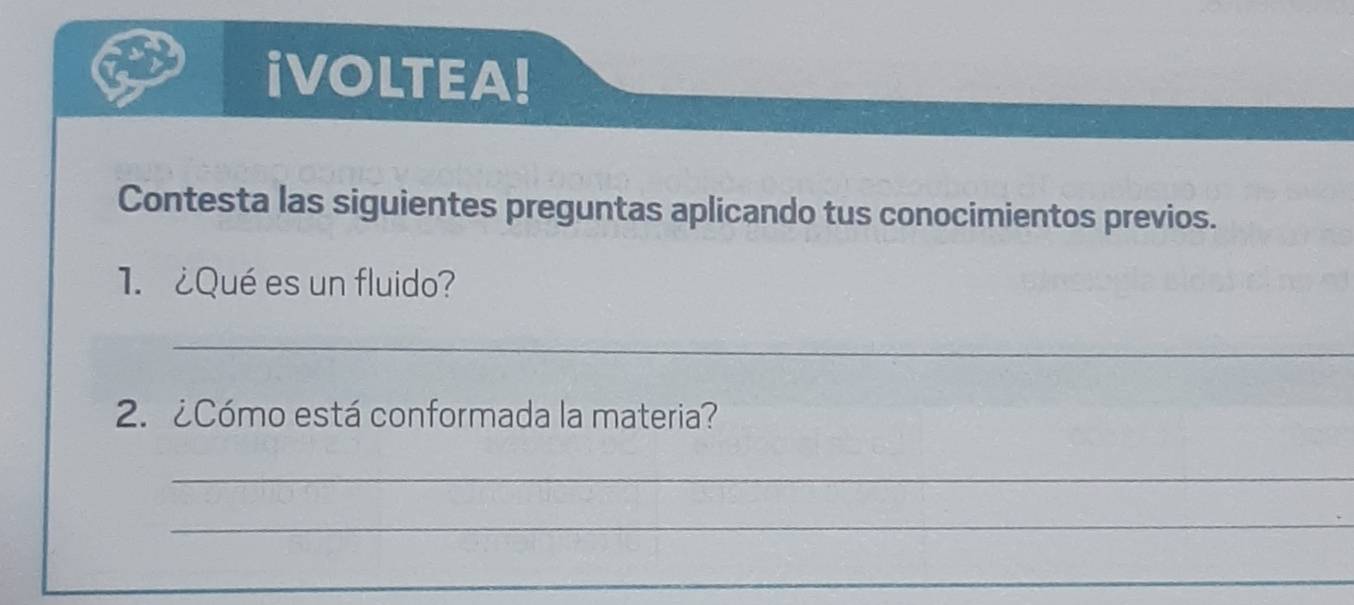 iVOLTEA! 
Contesta las siguientes preguntas aplicando tus conocimientos previos. 
1. ¿Qué es un fluido? 
_ 
2. ¿Cómo está conformada la materia? 
_ 
_ 
_