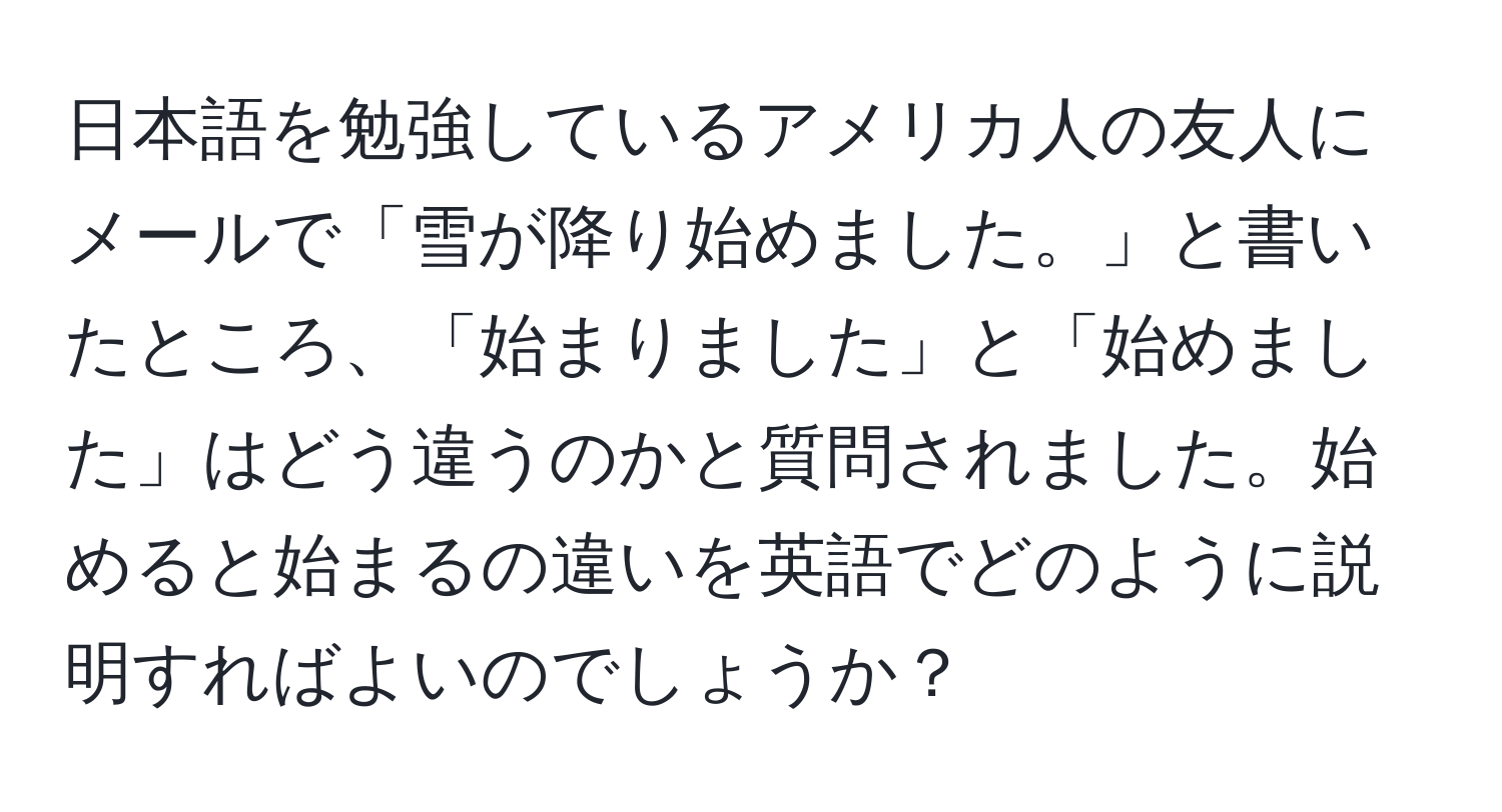 日本語を勉強しているアメリカ人の友人にメールで「雪が降り始めました。」と書いたところ、「始まりました」と「始めました」はどう違うのかと質問されました。始めると始まるの違いを英語でどのように説明すればよいのでしょうか？