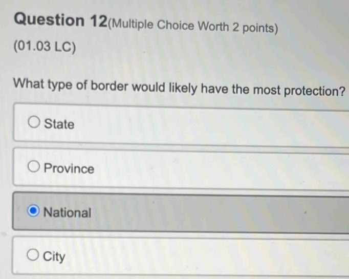 Question 12(Multiple Choice Worth 2 points)
(01.03 LC)
What type of border would likely have the most protection?
State
Province
National
City