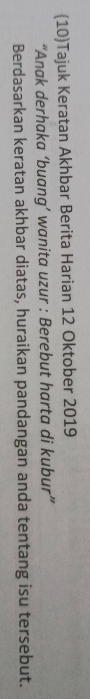 (10)Tajuk Keratan Akhbar Berita Harian 12 Oktober 2019
“Anak derhaka ‘buang’ wanita uzur : Berebut harta di kubur” 
Berdasarkan keratan akhbar diatas, huraikan pandangan anda tentang isu tersebut.
