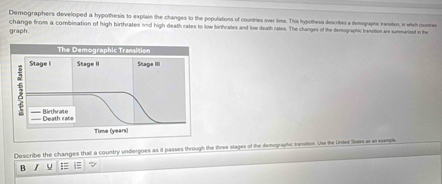 Demographers developed a hypothesis to explain the changes to the populations of countries over time. This hypothesis describes a demographic transition, in which countries 
change from a combination of high birthrates and high death rates to low birthrates and low death rates. The changes of the demographic transition are summarized in the 
graph. 
The Demographic Transition 
Stage I Stage II Stage III 
3 
Birthrate 
Death rate 
Time (years) 
Describe the changes that a country undergoes as it passes through the three stages of the demographic transition. Use the United States as an example. 
B I U