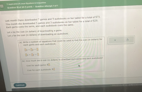 Application of Linear Equations & inequalites 
Question 19 of 20 (1 point) | Question Attempt: 1 of 1 
Last month Diane downloaded 7 games and 9 audiobooks on her tablet for a total of $73. 
This month she downloaded 5 games and 3 audiobooks on her tablet for a total of $29. 
Each game costs the same, and each audiobook costs the same. 
Let x be the cost (in dollars) of downloading a game. 
Let y be the cost (in dollars) of downicading an audiobook. 
(a) Write a system of equations that could be used to find the cost (in dollars) for × 5
each game and each aud obook.
□ x+□ y=□
□ x+□ y=□
(b) How much did it cost (in dollars) to download each game and each audiobook? 
Cost for each game: $
Cost for each audiobook: S□
Cantinue