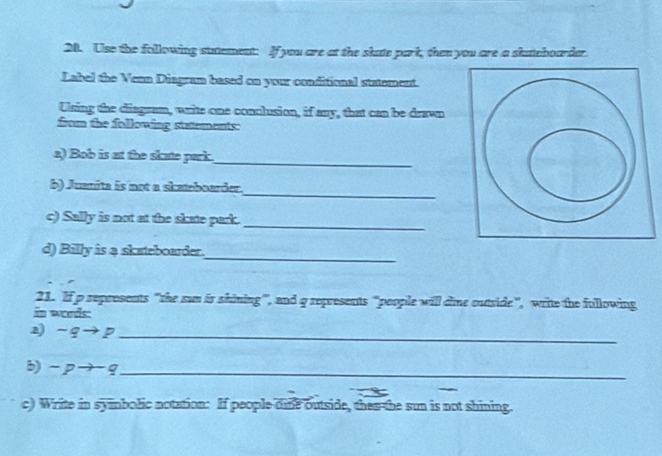 Use the following sutement: If you are at the skate park, then you are a skateboarder. 
Label the Venn Diagram based on your conditional statement. 
Using the diagram, write one conclusion, if any, that can be drawn 
from the following stetements: 
a) Bob is at the skate park. 
_ 
_ 
b) Juanita is not a skateboarder. 
_ 
c) Sally is not at the skate park. 
_ 
d) Billy is a skateboarder. 
21. If p represents “the sun is shining”, and q represents "people will dine outside”, write the following 
in words: 
z) - q → p _ 
b) - p → q _ 
c) Write in symbolic notation: If people dine outside, then the sun is not shining.