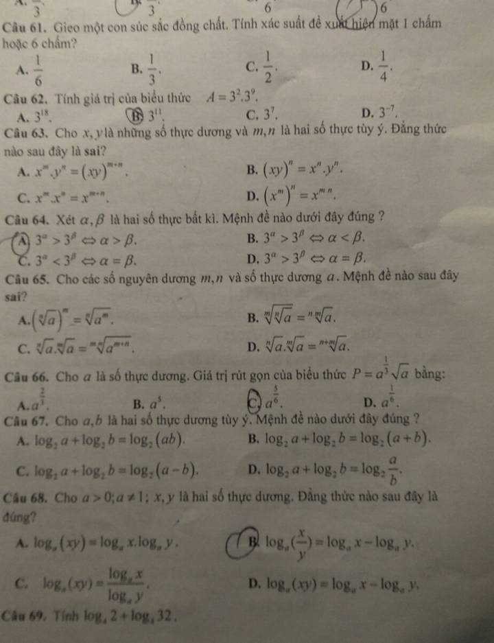 overline 3 3^(·) 6
6
Câu 61. Gieo một con súc sắc đồng chất. Tính xác suất đề xuất hiện mặt 1 chấm
hoặc 6 chẩm?
A.  1/6   1/3 .  1/2 . D.  1/4 .
B.
C.
Câu 62. Tính giá trị của biểu thức A=3^2.3^9.
A. 3^(18). B 3^(11). C. 3^7. D. 3^(-7).
Câu 63. Cho x, ylà những số thực dương và m, n là hai số thực tùy ý. Đẳng thức
nào sau đây là sai?
A. x^m.y^n=(xy)^m+n. B. (xy)''=x''.y''.
C. x^mx^n=x^(m+n). D. (x^m)^n=x^(mn).
Câu 64. Xét α,β là hai số thực bất kì. Mệnh đề nào dưới đây đúng ?
A 3^(alpha)>3^(beta)Leftrightarrow alpha >beta .
B. 3^(alpha)>3^(beta) → alpha
C. 3^(alpha)<3^(beta)Leftrightarrow alpha =beta . D. 3^(alpha)>3^(beta) alpha =beta .
Câu 65. Cho các số nguyên dương m,n và số thực dương a. Mệnh đề nào sau đây
sai?
A. (sqrt[n](a))^m=sqrt[n](a^m).
B. sqrt[m](sqrt [n]a)=sqrt[n](a).
C. sqrt[n](a).sqrt[m](a)=sqrt[mn](a^(m+n)). D. sqrt[n](a).sqrt[m](a)=sqrt[n+m](a).
Câu 66. Cho a là số thực dương. Giá trị rút gọn của biểu thức P=a^(frac 1)3sqrt(a) bằng:
A. a^(frac 2)3.
B. a^5. c a^(frac 5)6. a^(frac 1)6.
D.
Câu 67. Cho a,b là hai số thực dương tùy ý. Mệnh đề nào dưới đây đúng ?
A. log _2a+log _2b=log _2(ab). B. log _2a+log _2b=log _2(a+b).
C. log _2a+log _2b=log _2(a-b). D. log _2a+log _2b=log _2 a/b .
Cầu 68. Cho a>0;a!= 1  1/x  x, y là hai số thực dương. Đằng thức nào sau đây là
đúng?
A. log _a(xy)=log _ax.log _ay. B log _a( x/y )=log _ax-log _ay.
C. log _a(xy)=frac log _axlog _ay.
D. log _a(xy)=log _ax-log _ay,
Câu 69. Tính log _42+log _432.