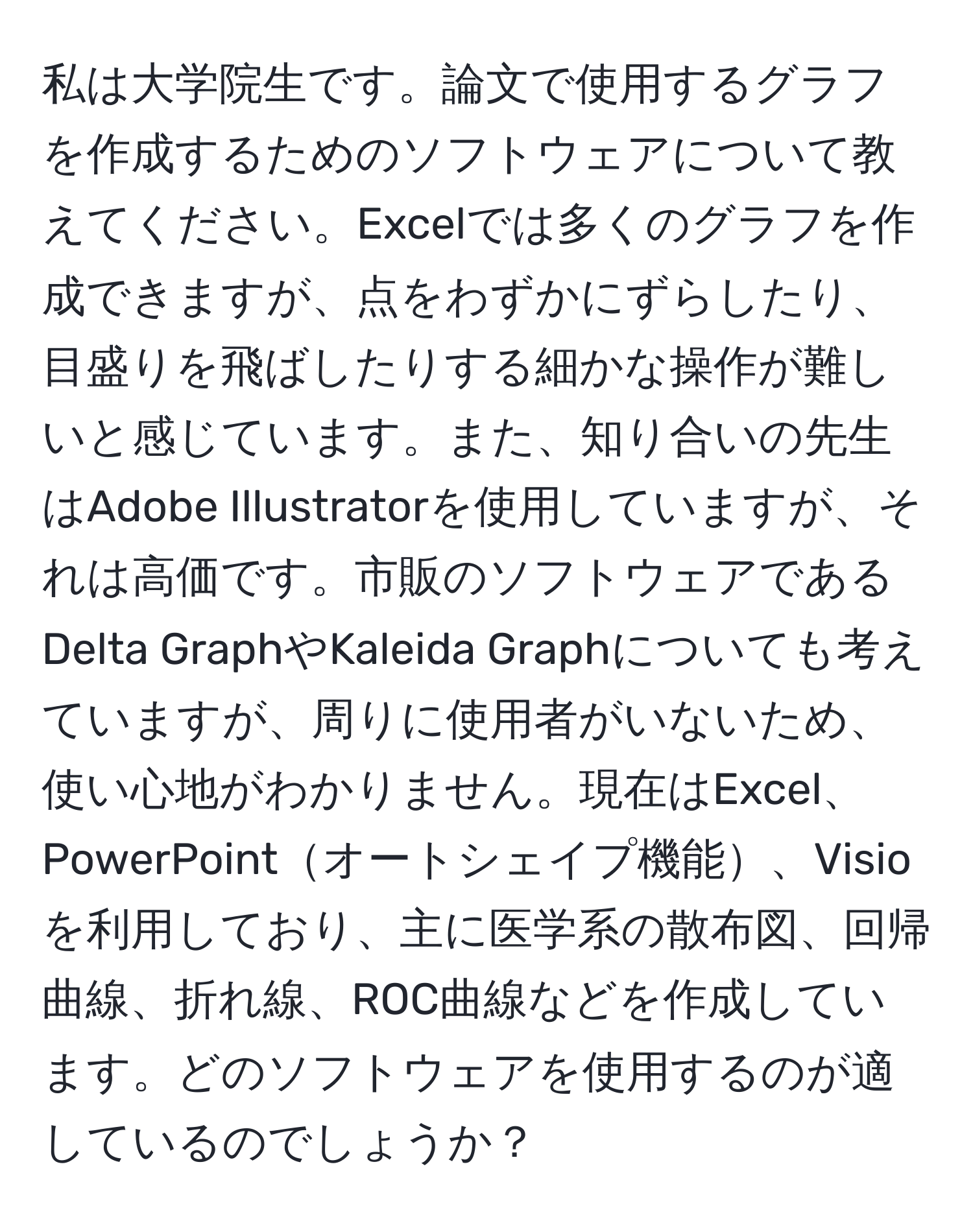 私は大学院生です。論文で使用するグラフを作成するためのソフトウェアについて教えてください。Excelでは多くのグラフを作成できますが、点をわずかにずらしたり、目盛りを飛ばしたりする細かな操作が難しいと感じています。また、知り合いの先生はAdobe Illustratorを使用していますが、それは高価です。市販のソフトウェアであるDelta GraphやKaleida Graphについても考えていますが、周りに使用者がいないため、使い心地がわかりません。現在はExcel、PowerPointオートシェイプ機能、Visioを利用しており、主に医学系の散布図、回帰曲線、折れ線、ROC曲線などを作成しています。どのソフトウェアを使用するのが適しているのでしょうか？