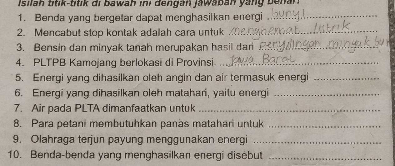 isilah titik-titik di bawah inı dengan jawaban yang benan. 
1. Benda yang bergetar dapat menghasilkan energi_ 
2. Mencabut stop kontak adalah cara untuk_ 
3. Bensin dan minyak tanah merupakan hasil dari_ 
4. PLTPB Kamojang berlokasi di Provinsi_ 
5. Energi yang dihasilkan oleh angin dan air termasuk energi_ 
6. Energi yang dihasilkan oleh matahari, yaitu energi_ 
7. Air pada PLTA dimanfaatkan untuk_ 
8. Para petani membutuhkan panas matahari untuk_ 
9. Olahraga terjun payung menggunakan energi_ 
10. Benda-benda yang menghasilkan energi disebut_