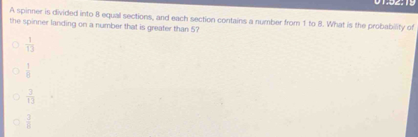 01:52:19
A spinner is divided into 8 equal sections, and each section contains a number from 1 to 8. What is the probability of
the spinner landing on a number that is greater than 5?
 1/13 
 1/8 
 3/13 
 3/8 