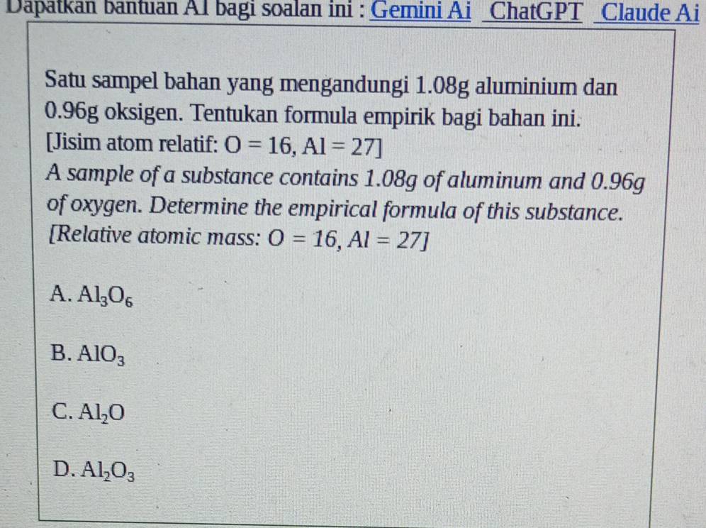 Dapatkan bantuan A1 bagi soalan ini : Gemini Ai ChatGPT _Claude Ai
Satu sampel bahan yang mengandungi 1.08g aluminium dan
0.96g oksigen. Tentukan formula empirik bagi bahan ini.
[Jisim atom relatif: O=16, Al=27]
A sample of a substance contains 1.08g of aluminum and 0.96g
of oxygen. Determine the empirical formula of this substance.
[Relative atomic mass: O=16, Al=27]
A. Al_3O_6
B. AlO_3
C. Al_2O
D. Al_2O_3