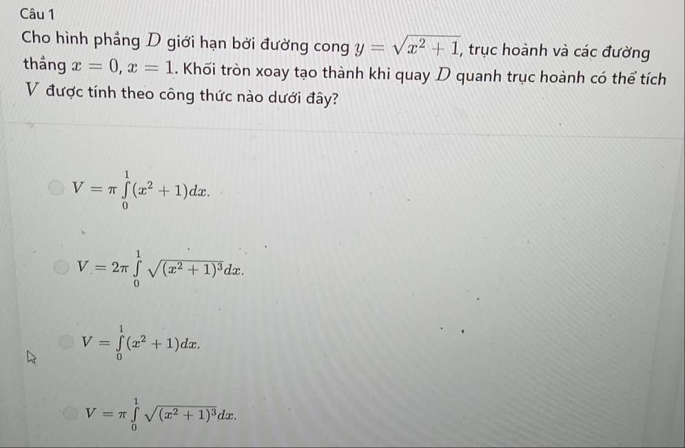 Cho hình phẳng D giới hạn bởi đường cong y=sqrt(x^2+1) , trục hoành và các đường
thảng x=0, x=1. Khối tròn xoay tạo thành khi quay D quanh trục hoành có thể tích
V được tính theo công thức nào dưới đây?
V=π ∈tlimits _0^(1(x^2)+1)dx.
V=2π ∈tlimits _0^(1sqrt((x^2)+1)^3)dx.
V=∈tlimits _0^(1(x^2)+1)dx.
V=π ∈tlimits _0^(1sqrt((x^2)+1)^3)dx.