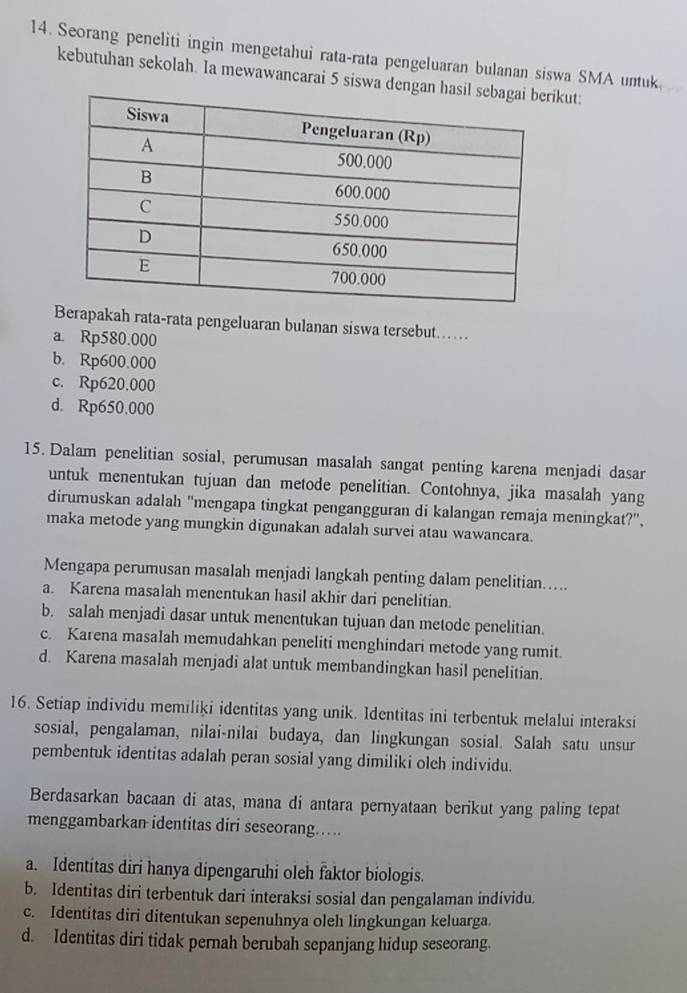 Seorang peneliti ingin mengetahui rata-rata pengeluaran bulanan siswa SMA untuk
kebutuhan sekolah. Ia mewawancarai 5 siswa dengikut:
Berapakah rata-rata pengeluaran bulanan siswa tersebut……
a. Rp580.000
b. Rp600.000
c. Rp620.000
d. Rp650.000
15. Dalam penelitian sosial, perumusan masalah sangat penting karena menjadi dasar
untuk menentukan tujuan dan metode penelitian. Contohnya, jika masalah yang
dirumuskan adalah 'mengapa tingkat pengangguran di kalangan remaja meningkat?',
maka metode yang mungkin digunakan adalah survei atau wawancara.
Mengapa perumusan masalah menjadi langkah penting dalam penelitian.....
a. Karena masalah menentukan hasil akhir dari penelitian.
b. salah menjadi dasar untuk menentukan tujuan dan metode penelitian.
c. Karena masalah memudahkan peneliti menghindari metode yang rumit.
d. Karena masalah menjadi alat untuk membandingkan hasil penelitian.
16. Setiap individu memiliki identitas yang unik. Identitas ini terbentuk melalui interaksi
sosial, pengalaman, nilai-nilai budaya, dan lingkungan sosial. Salah satu unsur
pembentuk identitas adalah peran sosial yang dimiliki oleh individu.
Berdasarkan bacaan di atas, mana di antara pernyataan berikut yang paling tepat
menggambarkan identitas diri seseorang.....
a. Identitas diri hanya dipengaruhi oleh faktor biologis.
b. Identitas diri terbentuk dari interaksi sosial dan pengalaman individu.
c. Identitas diri ditentukan sepenuhnya oleh lingkungan keluarga.
d. Identitas diri tidak pernah berubah sepanjang hidup seseorang.