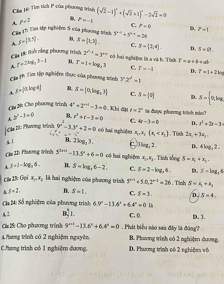 Tìm tích P của phương trình (sqrt(2)-1)^x+(sqrt(2)+1)^x-2sqrt(2)=0
A. P=2
B. P=-1 C. P=0
D. P=1
Câu 17: Tìm tập nghiệm S của phương trình 5^(x-1)+5^(3-x)=26
B.
A. S= 3;5 . S= 1;3 . C. S= 2;4 . D. S=varnothing .
Câu 18: Biết rằng phương trình 2^(x^2)-1=3^(x+1) có hai nghiệm là a và b. Tính T=a+b+ab
B.
A. T=2log _23-1 T=1+log _23 C. T=-1
D. T=1+21
Câu 19: Tìm tập nghiệm thực của phương trình 3^x.2^(x^2)=1
B.
A. S= 0;log 6 S= 0;log _23 C. S= 0
D. S= 0;log _ 1/2 
Câu 20: Cho phương trình 4^x+2^(x+1)-3=0. Khi đặt t=2^x ta được phương trình nào?
B.
A. 2t^2-3=0 t^2+t-3=0 C. 4t-3=0
D. t^2+2t-3=
Câu 21: Phương trình 9^(x^2)-3.3^x+2=0 có hai nghiệm x_1,x_2(x_1 . Tính 2x_1+3x_2.
A. 1.
B. 2log _23.
C. 3log _32.
D. 4log _32.
Câu 22: Phương trình 5^(2x+1)-13.5^x+6=0 có hai nghiệm x_1,x_2. Tính tổng S=x_1+x_2.
A. S=1-log _56. B. S=log _56-2. C. S=2-log _56. D. S=log _56
Câu 23: Gọi x_1,x_2 là hai nghiệm của phương trình 5^(x-1)+5.0,2^(x-2)=26. Tính S=x_1+x_2
A. S=2. B. S=1.
C. S=3. D. S=4.
Cu 24: Số nghiệm của phương trình 6.9^x-13.6^x+6.4^x=0 là
A. 2. B) 1. C. 0. D. 3.
Câu 25: Cho phương trình 9^(x+1)-13.6^x+6.4^x=0. Phát biểu nào sau đây là đúng?
A. Phương trình có 2 nghiệm nguyên. B. Phương trình có 2 nghiệm dương.
C. Phương trình có 1 nghiệm dương. D. Phương trình có 2 nghiệm vô