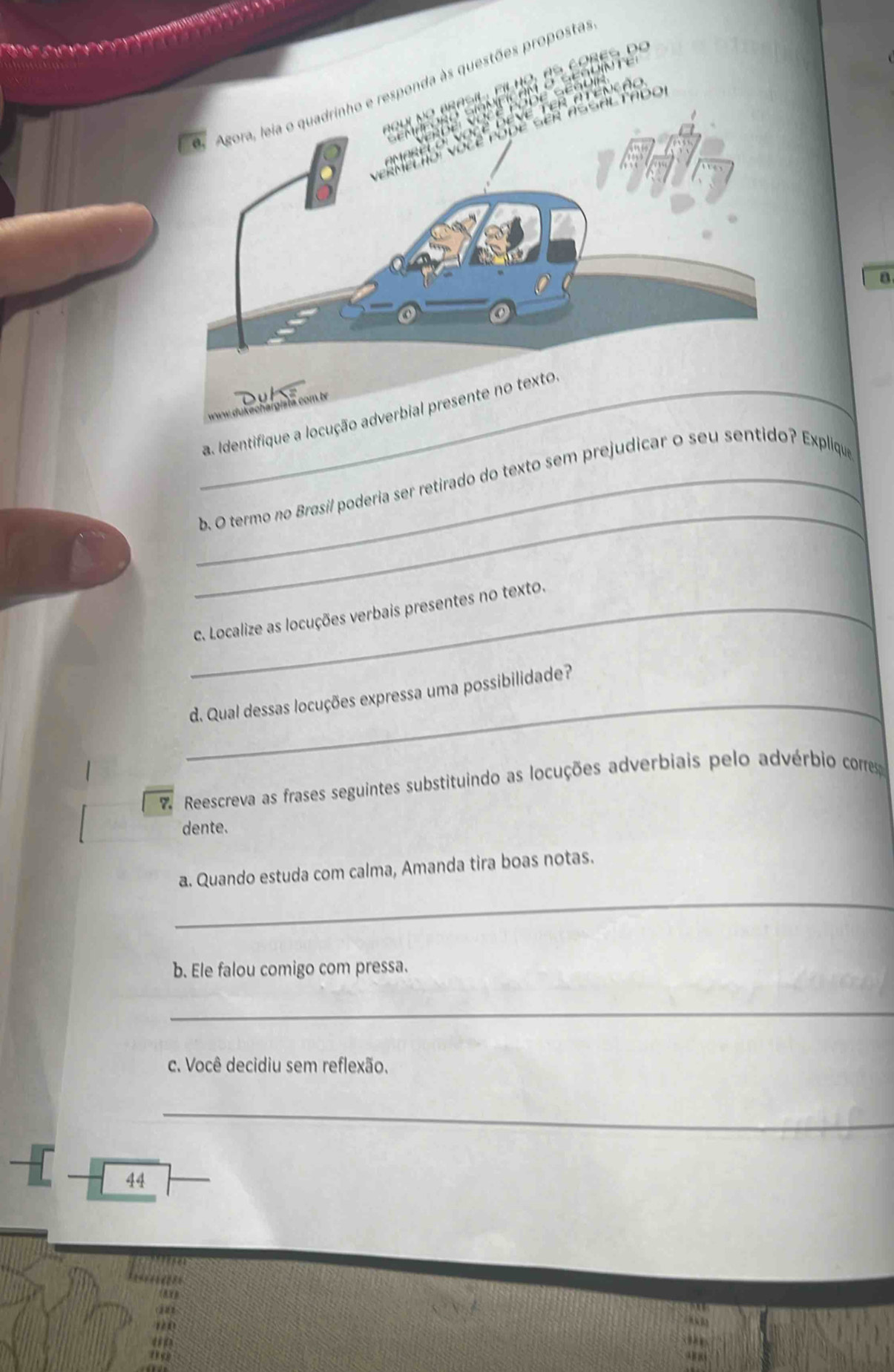 sesoin t 
filho, es cobes de 
ponda às questões proposta 
D e Ge u i 
VoCé DEVE TER ATENçÃE 
o 
a 
_a. Identifique a locução adverbial presente no texto 
_ 
_b. O termo no Brasil poderia ser retirado do texto sem prejudicar o seu sentido? Explique 
_c. Localize as locuções verbais presentes no texto. 
_d. Qual dessas locuções expressa uma possibilidade? 
7 Reescreva as frases seguintes substituindo as locuções adverbiais pelo advérbio corres 
dente. 
_ 
a. Quando estuda com calma, Amanda tira boas notas. 
b. Ele falou comigo com pressa. 
_ 
c. Você decidiu sem reflexão. 
_ 
44 

a