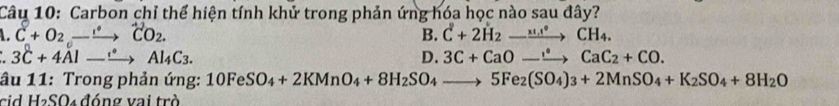 Carbon chỉ thể hiện tính khử trong phản ứng hóa học nào sau đây?
C+O_2to^+CO_2. B. C^2+2H_2to CH_4.
3C+4Al-xrightarrow Al_4C_3.
D. 3C+CaOto CaC_2+CO. 
âu 11: Trong phản ứng: 10FeSO_4+2KMnO_4+8H_2SO_4to 5Fe_2(SO_4)_3+2MnSO_4+K_2SO_4+8H_2O
cid H₂SO₄ đóng vai trò