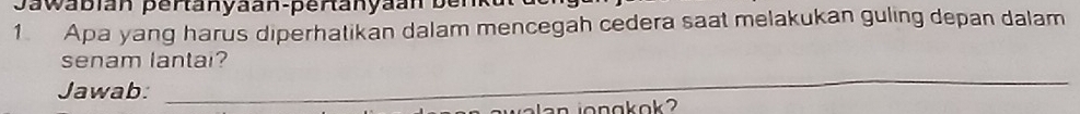 Jawabian pertanyäan-pertanyaan ber 
1. Apa yang harus diperhatikan dalam mencegah cedera saat melakukan guling depan dalam 
senam lantai? 
Jawab: 
_ 
j a a n jongkok ?