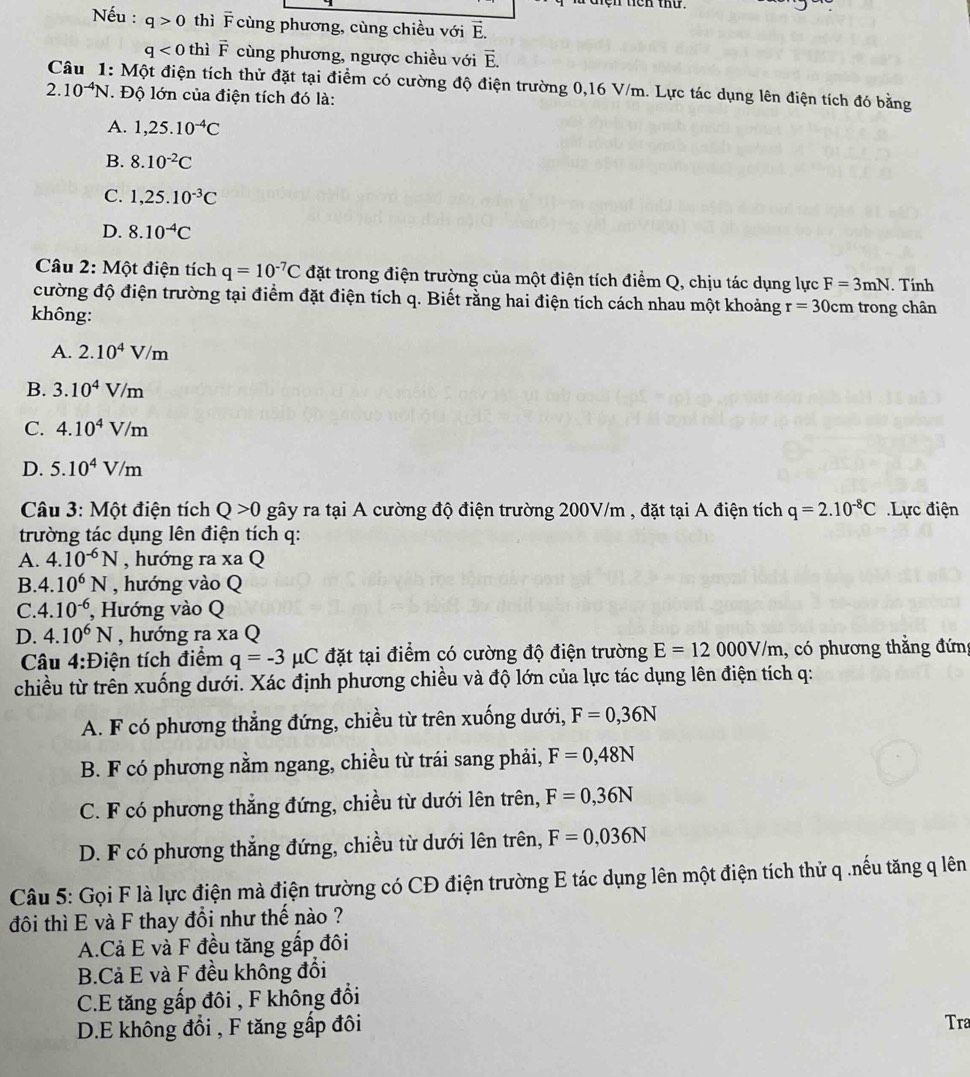 len ten thứ .
Nếu : q>0 thì F cùng phương, cùng chiều với vector E.
q<0</tex> thì vector F cùng phương, ngược chiều với vector E.
Câu 1: Một điện tích thử đặt tại điểm có cường độ điện trường 0,16 V/m. Lực tác dụng lên điện tích đó bằng
2. 10^(-4)N. Độ lớn của điện tích đó là:
A. 1,25.10^(-4)C
B. 8.10^(-2)C
C. 1,25.10^(-3)C
D. 8.10^(-4)C
Câu 2: Một điện tích q=10^(-7)C đặt trong điện trường của một điện tích điểm Q, chịu tác dụng lực F=3mN. Tính
cường độ điện trường tại điểm đặt điện tích q. Biết rằng hai điện tích cách nhau một khoảng r=30cm trong chân
không:
A. 2.10^4V/m
B. 3.10^4V/m
C. 4.10^4V/m
D. 5.10^4V/m
* Câu 3: Một điện tích Q>0 gây ra tại A cường độ điện trường 200V/m , đặt tại A điện tích q=2.10^(-8)C Lực điện
trường tác dụng lên điện tích q:
A. 4.10^(-6)N , hướng ra xa Q
B. 4.10^6N , hướng vào Q
C. 4.10^(-6) , Hướng vào Q
D. 4.10^6N , hướng ra XaQ
Câu 4:Điện tích điểm q=-3 μC đặt tại điểm có cường độ điện trường E=12000V/m , có phương thắng đứng
chiều từ trên xuống dưới. Xác định phương chiều và độ lớn của lực tác dụng lên điện tích q:
A. F có phương thẳng đứng, chiều từ trên xuống dưới, F=0,36N
B. F có phương nằm ngang, chiều từ trái sang phải, F=0,48N
C. F có phương thẳng đứng, chiều từ dưới lên trên, F=0,36N
D. F có phương thẳng đứng, chiều từ dưới lên trên, F=0,036N
Câu 5: Gọi F là lực điện mà điện trường có CĐ điện trường E tác dụng lên một điện tích thử q .nếu tăng q lên
đôi thì E và F thay đổi như thế nào ?
A.Cả E và F đều tăng gấp đôi
B.Cả E và F đều không đổi
C.E tăng gấp đôi , F không đổi
D.E không đổi , F tăng gấp đôi Tra