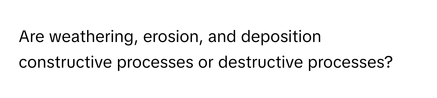 Are weathering, erosion, and deposition constructive processes or destructive processes?