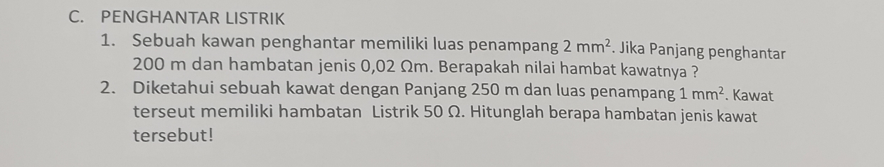 PENGHANTAR LISTRIK 
1. Sebuah kawan penghantar memiliki luas penampang 2mm^2. Jika Panjang penghantar
200 m dan hambatan jenis 0,02 Ωm. Berapakah nilai hambat kawatnya ? 
2. Diketahui sebuah kawat dengan Panjang 250 m dan luas penampang 1mm^2. Kawat 
terseut memiliki hambatan Listrik 50 Ω. Hitunglah berapa hambatan jenis kawat 
tersebut!