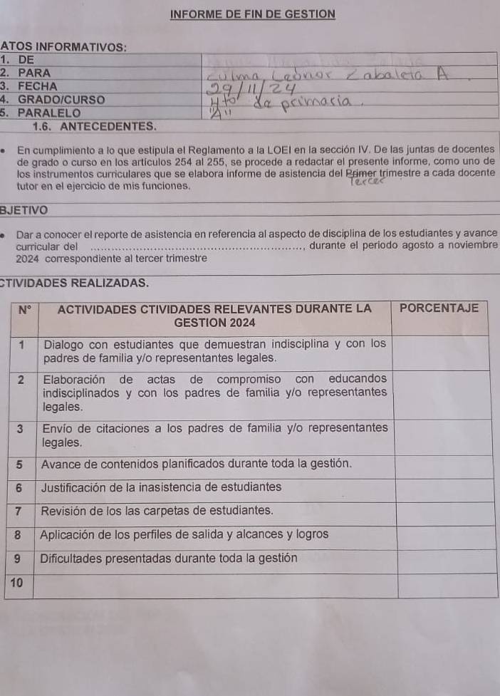 INFORME DE FIN DE GESTION
ATOS INFORMATIVOS:
1. DE
2. PARA
3. FECHA
4. GRADO/CURSO
5. PARALELO
1.6.ANTECEDENTES.
En cumplimiento a lo que estipula el Reglamento a la LOEI en la sección IV. De las juntas de docentes
de grado o curso en los artículos 254 al 255, se procede a redactar el presente informe, como uno de
los instrumentos curriculares que se elabora informe de asistencia del Primer trimestre a cada docente
tutor en el ejercicio de mis funciones.
BJETIVO
Dar a conocer el reporte de asistencia en referencia al aspecto de disciplina de los estudiantes y avance
curricular del durante el periodo agosto a noviembre
  
2024 correspondiente al tercer trimestre
CTIVIDADES REALIZADAS.
7
8
9
1