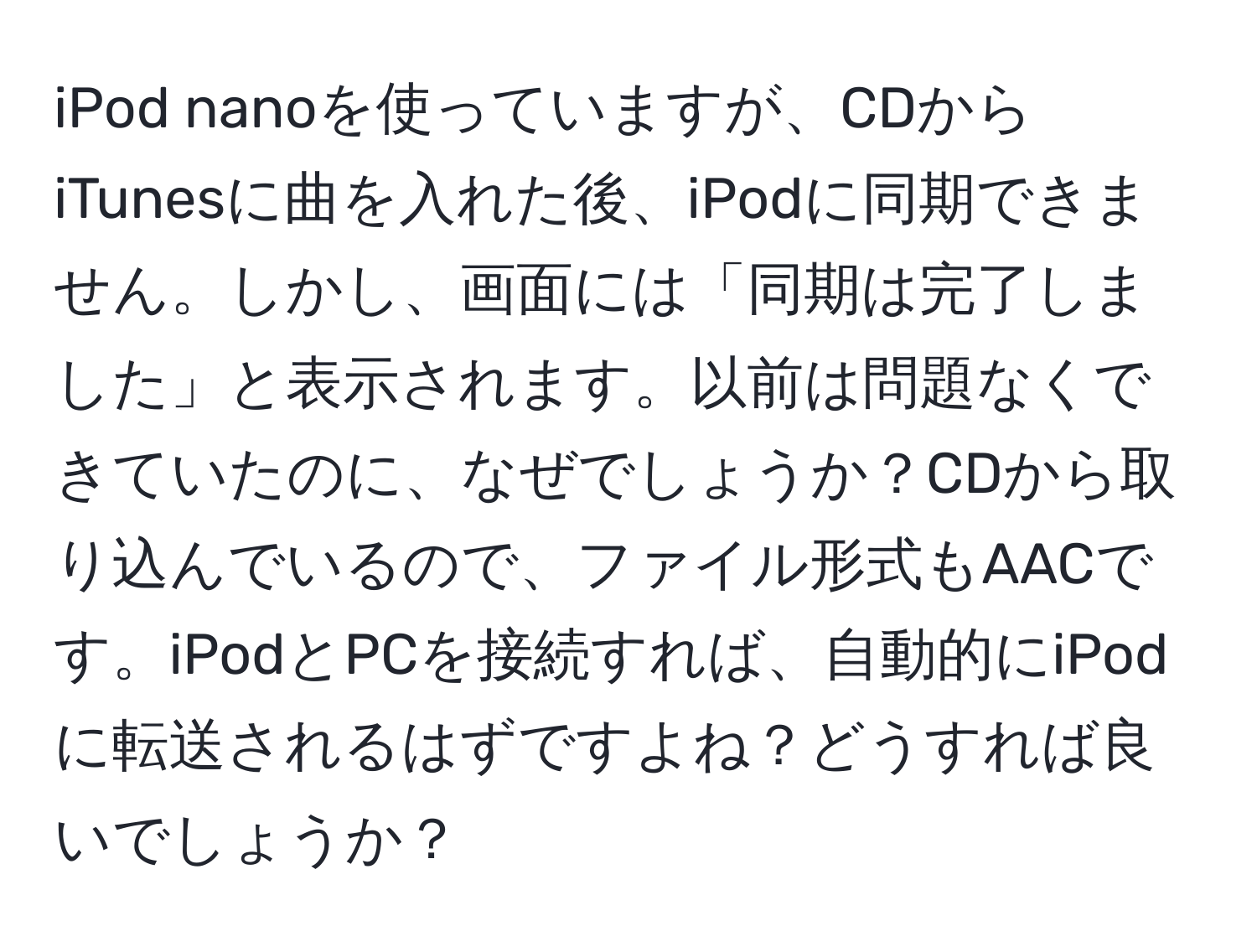 iPod nanoを使っていますが、CDからiTunesに曲を入れた後、iPodに同期できません。しかし、画面には「同期は完了しました」と表示されます。以前は問題なくできていたのに、なぜでしょうか？CDから取り込んでいるので、ファイル形式もAACです。iPodとPCを接続すれば、自動的にiPodに転送されるはずですよね？どうすれば良いでしょうか？