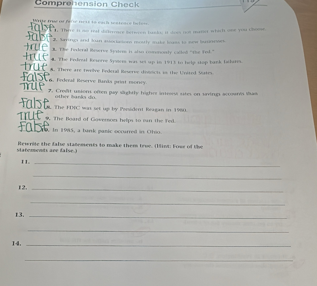 Comprehension Check 
Write true or false next to each sentence below. 
1. There is no real difference between banks; it does not matter which one you choose. 
2. Savings and loan associations mostly make loans to new businesses. 
3. The Federal Reserve System is also commonly called “the Fed.” 
4. The Federal Reserve System was set up in 1913 to help stop bank failures. 
5. There are twelve Federal Reserve districts in the United States. 
6. Federal Reserve Banks print money. 
7. Credit unions often pay slightly higher interest rates on savings accounts than 
other banks do. 
8. The FDIC was set up by President Reagan in 1980. 
9. The Board of Governors helps to run the Fed. 
10. In 1985, a bank panic occurred in Ohio. 
Rewrite the false statements to make them true. (Hint: Four of the 
statements are false.) 
11._ 
_ 
12._ 
_ 
13._ 
_ 
14._ 
_