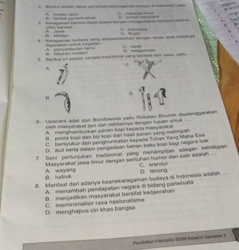 Berikut adatsh taktor penyebab kaberagaman taataya di Indenesi, yailu
A medan alam C. makanan khas
B. benluk pemorntahan D. jurntats penduduk
3. Keragaman bahasa depal diatasi dengan menggunakan bahasa nasiinal.
yailu bahasa C. Indonssia
A. Jawa
B. Melayu D. Bugis
4. Keragaman budaya yang dipresentasikan dongan tarian adal biasanya
digunakan untuk kegiatan
A. penyambutan tamu C. rapat
B. hiburan modern D. keagamaan
5. Berikut ini adalah senjata tradisional yang berasal dari Jawa, yaitu
C
A.
D.
B.
6. Upacara adat dari Bondowoso yaitu Rokatan Bhumih diselenggarakan
oleh masyarakat ijen dan sekitarnya dengan tujuan untuk ....
A. menghamburkan panen kopi kepada masyarakat
B. pesta kopi dan biji kopi dari hasil panen yang melimpah
C. bersyukur dan penghormatan kepada Tuhan Yang Maha Esa
D. ikut serta dalam pengadaan bahan baku kopi bagi negara luar
7. Seni pertunjukan tradisional yang menampiljan adegan kehidupan
Masyarakat jawa timur dengan sentuhan humor dan satir adalah ...
C. srandul
A. wayang
B. ludruk D. lenong
8. Manfaat dari adanya keanekaragaman budaya di Indonesia adalah ....
A. menambah pendapatan negara di bidang pariwisata
B. menjadikan masyarakat bersifat kedaerahan
C. meminimalisir rasa nasionalisme
D. menghapus ciri khas bangsa
Pendidikan Pancasila SD/MI Kelas Vi Semester 2