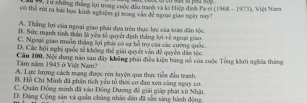 an, bước đỉcơ bản là phu hộp.
99. Từ những thắng lợi trong cuộc đầu tranh và kí Hiệp định Pa-ri (1968 - 1973), Việt Nam
có thể rút ra bài học kinh nghiệm gì trong vấn đề ngoại giao ngày nay?
A. Thắng lợi của ngoại giao phải dựa trên thực lực của toàn dân tộc.
B. Sức mạnh tinh thần là yếu tố quyết định thắng lợi về ngoại giao.
C. Ngoại giao muốn thắng lợi phải có sự hỗ trợ của các cường quốc.
D. Các hội nghị quốc tế không thể giải quyết vấn đề quyền dân tộc.
Câu 100. Nội dung nào sau đây không phải điều kiện bùng nổ của cuộc Tổng khởi nghĩa tháng
Tám năm 1945 ở Việt Nam?
A. Lực lượng cách mạng được rèn luyện qua thực tiễn đấu tranh.
B. Hồ Chí Minh đã phân tích yếu tố thời cơ đan xen cùng nguy cơ.
C. Quân Đồng minh đã vào Đông Dương đề giải giáp phát xít Nhật.
D. Đảng Cộng sản và quần chúng nhân dân đã sẵn sàng hành động.