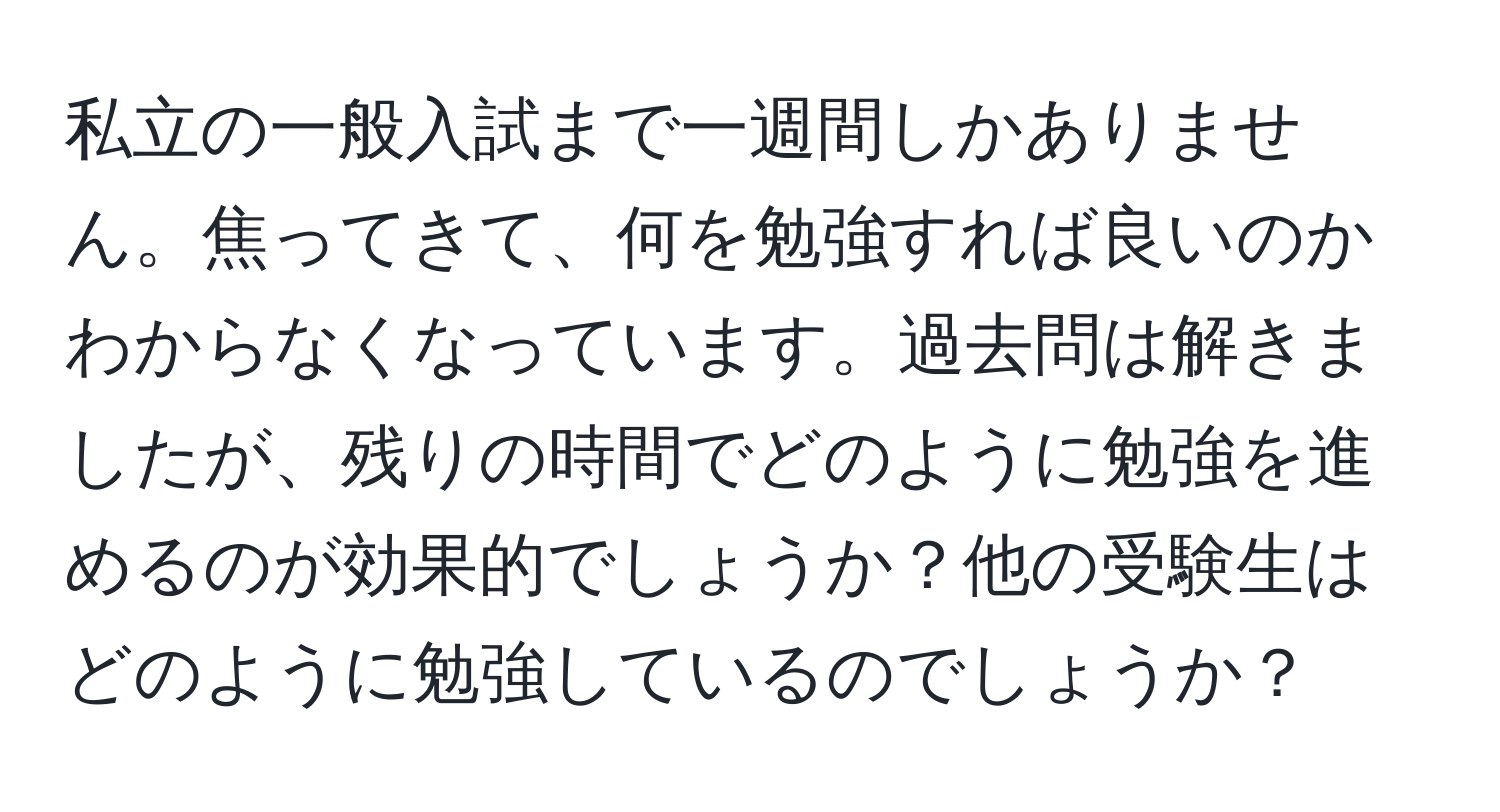 私立の一般入試まで一週間しかありません。焦ってきて、何を勉強すれば良いのかわからなくなっています。過去問は解きましたが、残りの時間でどのように勉強を進めるのが効果的でしょうか？他の受験生はどのように勉強しているのでしょうか？