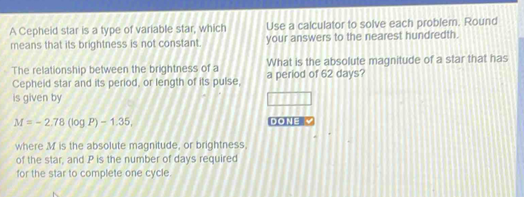 A Cepheid star is a type of variable star, which Use a calculator to solve each problem. Round 
means that its brightness is not constant. your answers to the nearest hundredth. 
What is the absolute magnitude of a star that has 
The relationship between the brightness of a a period of 62 days? 
Cepheid star and its period, or length of its pulse, 
is given by
M=-2.78(log P)-1.35, DONE 
where M is the absolute magnitude, or brightness, 
of the star, and P is the number of days required 
for the star to complete one cycle.