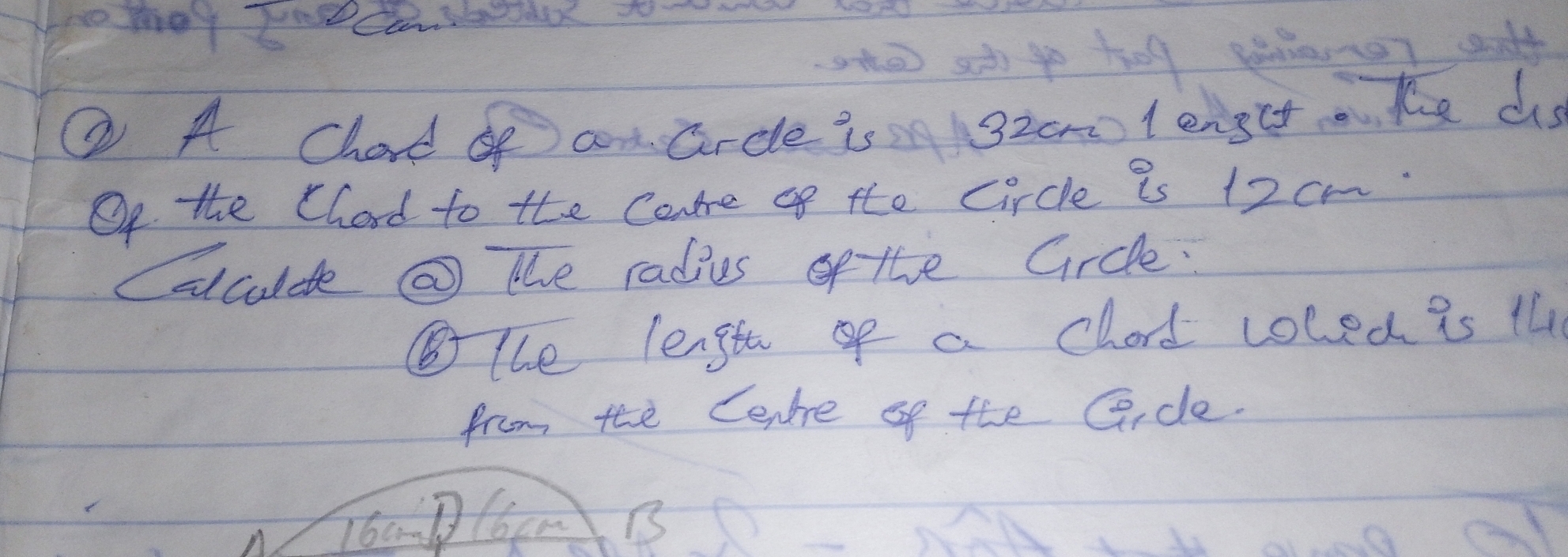 ② A Chard op an arcle is 3zom l ength Ke as 
Of the Chard to the Core of the circle is 12 cm
calculde @ the radies of the Gircle. 
⑤the lengthof a chord coled is il 
from tee Cenre of the Gice. 
T6amDl6cm