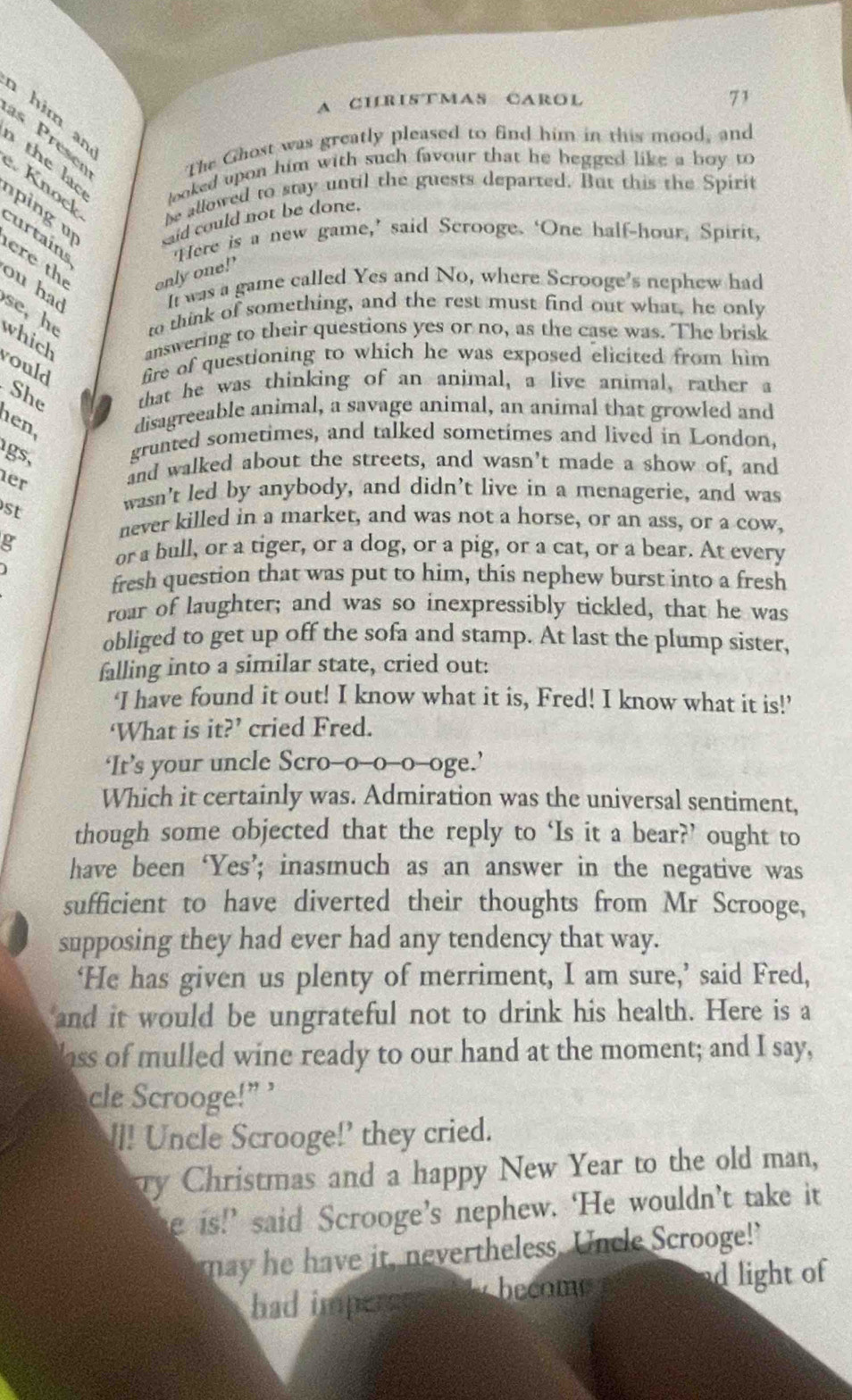 A CHRISTMAS CAROL
71
him an
as Preser The Ghost was greatly pleased to find him in this mood, and
the lo looked upon him with such favour that he begged like a boy to
Knock
ping be allowed to stay until the guests departed. But this the Spirit
said could not be done.
curtains ‘Here is a new game,’ said Scrooge. ‘One half-hour, Spirit,
ere th
only one!’
ou had
It was a game called Yes and No, where Scrooge's nephew had
se, he to think of something, and the rest must find out what, he only
which answering to their questions yes or no, as the case was. The brisk
rould fire of questioning to which he was exposed elicited from him
She that he was thinking of an animal, a live animal, rather a
hen,
disagreeable animal, a savage animal, an animal that growled and
gs,
grunted sometimes, and talked sometimes and lived in London,
her
and walked about the streets, and wasn't made a show of, and
st
wasn't led by anybody, and didn’t live in a menagerie, and was
never killed in a market, and was not a horse, or an ass, or a cow,
g
or a bull, or a tiger, or a dog, or a pig, or a cat, or a bear. At every
fresh question that was put to him, this nephew burst into a fresh
roar of laughter; and was so inexpressibly tickled, that he was
obliged to get up off the sofa and stamp. At last the plump sister,
falling into a similar state, cried out:
‘I have found it out! I know what it is, Fred! I know what it is!’
‘What is it?’ cried Fred.
‘It’s your uncle Scro-o-o-o-oge.’
Which it certainly was. Admiration was the universal sentiment,
though some objected that the reply to ‘Is it a bear?’ ought to
have been‘Yes’; inasmuch as an answer in the negative was
sufficient to have diverted their thoughts from Mr Scrooge,
supposing they had ever had any tendency that way.
‘He has given us plenty of merriment, I am sure,’ said Fred,
and it would be ungrateful not to drink his health. Here is a
loss of mulled wine ready to our hand at the moment; and I say,
cle Scrooge!” ’
!l! Uncle Scrooge!’ they cried.
Ty Christmas and a happy New Year to the old man,
e is!’ said Scrooge’s nephew. ‘He wouldn’t take it
may e have it, nevertheless. Uncle Scrooge!"
bad impers become d light of