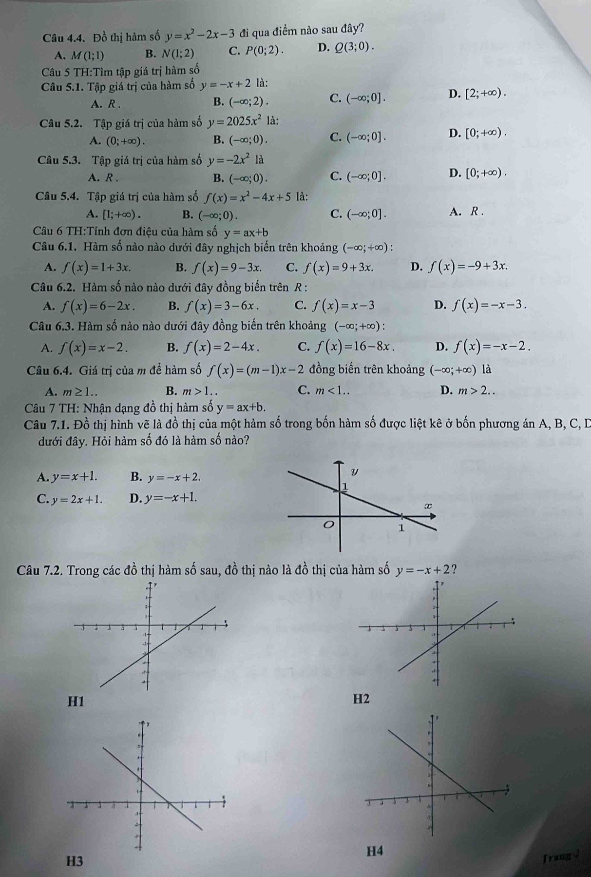 Đồ thị hàm số y=x^2-2x-3 đi qua điểm nào sau đây?
A. M(1;1) B. N(1;2) C. P(0;2). D. Q(3;0).
Câu 5 TH:Tìm tập giá trị hàm số
Câu 5.1. Tập giá trị của hàm số y=-x+2 là:
A. R . B. (-∈fty ;2).
C. (-∈fty ;0].
D. [2;+∈fty ).
Câu 5.2. Tập giá trị của hàm số y=2025x^21a:
C.
A. (0;+∈fty ). B. (-∈fty ;0). (-∈fty ;0].
D. [0;+∈fty ).
Câu 5.3. Tập giá trị của hàm số y=-2x^2 là
A. R . B. (-∈fty ;0). C. (-∈fty ;0].
D. [0;+∈fty ).
Câu 5.4. Tập giá trị của hàm số f(x)=x^2-4x+5 là:
A. [1;+∈fty ). B. (-∈fty ;0). C. (-∈fty ;0]. A. R .
Câu 6 TH:Tính đơn điệu của hàm số y=ax+b
Câu 6.1. Hàm số nào nào dưới đây nghịch biến trên khoảng (-∈fty ;+∈fty ).
A. f(x)=1+3x. B. f(x)=9-3x. C. f(x)=9+3x. D. f(x)=-9+3x.
Câu 6.2. Hàm số nào nào dưới đây đồng biến trên R :
A. f(x)=6-2x. B. f(x)=3-6x. C. f(x)=x-3 D. f(x)=-x-3.
Câu 6.3. Hàm số nào nào dưới đây đồng biến trên khoảng (-∈fty ;+∈fty ):
A. f(x)=x-2. B. f(x)=2-4x. C. f(x)=16-8x. D. f(x)=-x-2.
Câu 6.4. Giá trị của m để hàm số f(x)=(m-1)x-2 đồng biến trên khoảng (-∈fty ;+∈fty ) là
A. m≥ 1.. B. m>1. C. m<1.. D. m>2..
Câu 7 TH: Nhận dạng đồ thị hàm số y=ax+b.
Câu 7.1. Đồ thị hình vẽ là đồ thị của một hàm số trong bốn hàm số được liệt kê ở bốn phương án A, B, C, D
đưới đây. Hỏi hàm số đó là hàm số nào?
A. y=x+1. B. y=-x+2.
C. y=2x+1. D. y=-x+1.
Câu 7.2. Trong các đồ thị hàm số sau, đồ thị nào là đồ thị của hàm số y=-x+2 ?
H1
H2
H4
H3
frangd