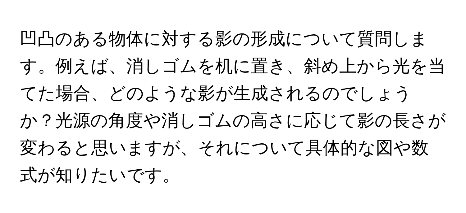 凹凸のある物体に対する影の形成について質問します。例えば、消しゴムを机に置き、斜め上から光を当てた場合、どのような影が生成されるのでしょうか？光源の角度や消しゴムの高さに応じて影の長さが変わると思いますが、それについて具体的な図や数式が知りたいです。