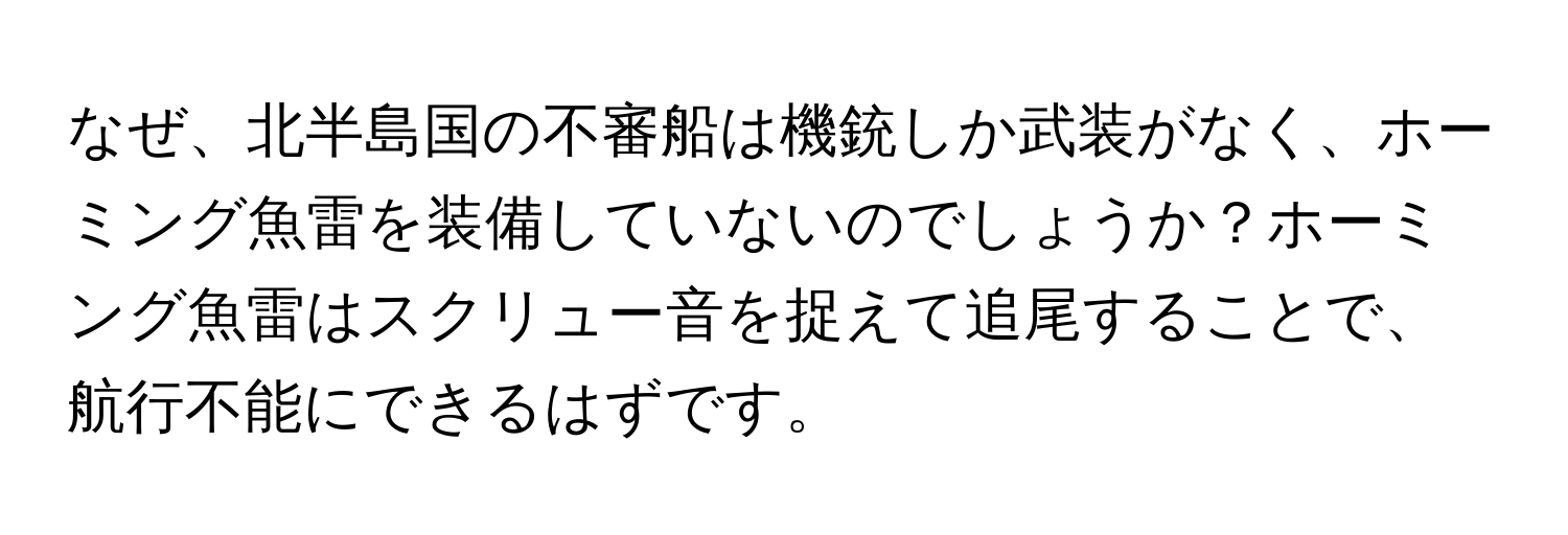 なぜ、北半島国の不審船は機銃しか武装がなく、ホーミング魚雷を装備していないのでしょうか？ホーミング魚雷はスクリュー音を捉えて追尾することで、航行不能にできるはずです。