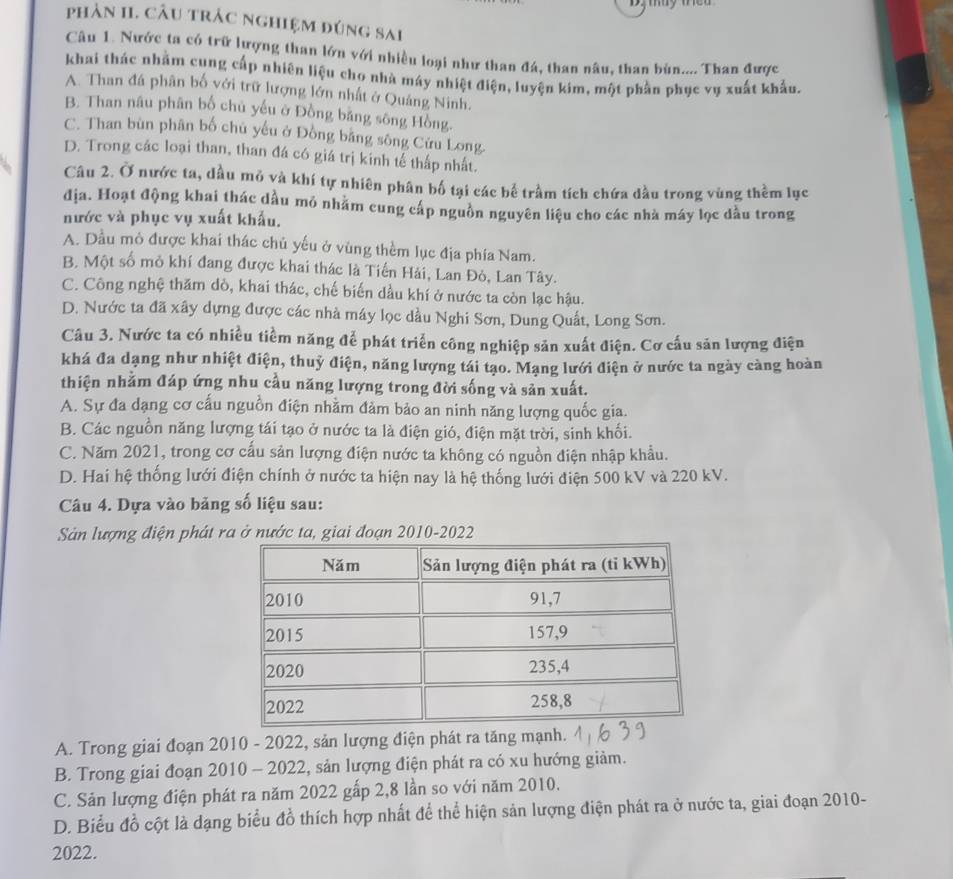 phản II. CÂu trác nghiệm đúng sai
Câu 1. Nước ta có trữ lượng than lớn với nhiều loại như than đá, than nâu, than bùn.... Than được
khai thác nhằm cung cấp nhiên liệu cho nhà máy nhiệt điện, luyện kim, một phần phục vụ xuất khẩu.
A. Than đá phân bố với trữ lượng lớn nhất ở Quảng Ninh.
B. Than nâu phân bố chủ yếu ở Đồng bằng sông Hồng.
C. Than bùn phân bố chủ yếu ở Đồng bằng sông Cứu Long.
D. Trong các loại than, than đá có giá trị kinh tế thấp nhất.
Câu 2. Ở nước ta, dầu mỏ và khí tự nhiên phân bố tại các bể trầm tích chứa dầu trong vùng thềm lục
địa. Hoạt động khai thác dầu mỏ nhằm cung cấp nguồn nguyên liệu cho các nhà máy lọc dầu trong
nước và phục vụ xuất khẩu.
A. Dầu mỏ được khai thác chủ yếu ở vùng thềm lục địa phía Nam.
B. Một số mỏ khí đang được khai thác là Tiến Hải, Lan Đỏ, Lan Tây.
C. Công nghệ thăm dò, khai thác, chế biến dầu khí ở nước ta còn lạc hậu.
D. Nước ta đã xây dựng được các nhà máy lọc dầu Nghi Sơn, Dung Quất, Long Sơn.
Câu 3. Nước ta có nhiều tiềm năng để phát triển công nghiệp sản xuất điện. Cơ cấu săn lượng điện
khá đa dạng như nhiệt điện, thuỷ điện, năng lượng tái tạo. Mạng lưới điện ở nước ta ngày càng hoàn
thiện nhằm đáp ứng nhu cầu năng lượng trong đời sống và sản xuất.
A. Sự đa dạng cơ cấu nguồn điện nhằm đảm bảo an ninh năng lượng quốc gia.
B. Các nguồn năng lượng tái tạo ở nước ta là điện gió, điện mặt trời, sinh khối.
C. Năm 2021, trong cơ cấu sản lượng điện nước ta không có nguồn điện nhập khẩu.
D. Hai hệ thống lưới điện chính ở nước ta hiện nay là hệ thống lưới điện 500 kV và 220 kV.
Câu 4. Dựa vào bảng số liệu sau:
Sản lượng điện phát ra ở nước ta, giai đoạn 2010-2022
A. Trong giai đoạn 2010 - 2022, sản lượng điện phát ra tăng mạnh.
B. Trong giai đoạn 2010 - 2022, sản lượng điện phát ra có xu hướng giảm.
C. Sản lượng điện phát ra năm 2022 gấp 2,8 lần so với năm 2010.
D. Biểu đồ cột là dạng biểu đồ thích hợp nhất để thể hiện sản lượng điện phát ra ở nước ta, giai đoạn 2010-
2022.