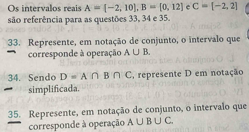 Os intervalos reais A=[-2,10], B=[0,12] e C=[-2,2]
são referência para as questões 33, 34 e 35. 
33. Represente, em notação de conjunto, o intervalo que 
corresponde à operação A∪ B. 
34. Sendo D=A∩ B∩ C , represente D em notação 
simplificada. 
35. Represente, em notação de conjunto, o intervalo que 
corresponde à operação A∪ B∪ C.