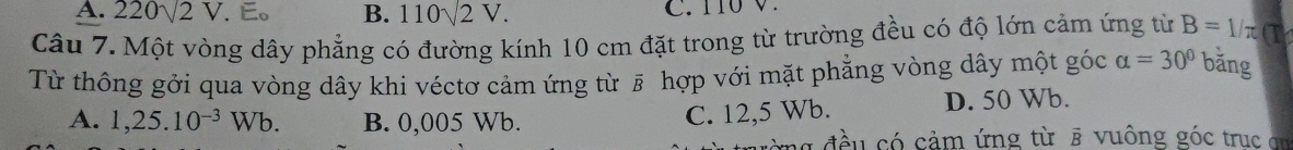 A. 220sqrt(2)V. E。 B. 110sqrt(2)V. C. 110V.
Câu 7. Một vòng dây phẳng có đường kính 10 cm đặt trong từ trường đều có độ lớn cảm ứng từ B=1/π a
Từ thông gởi qua vòng dây khi véctơ cảm ứng từ # hợp với mặt phẳng vòng dây một góc alpha =30° bǎng
A. 1,25.10^(-3)Wb. B. 0,005 Wb. D. 50 Wb.
C. 12,5 Wb.
rng đều có cảm ứng từ ē vuông góc trục an