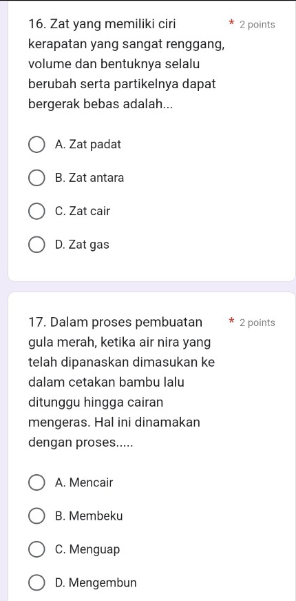 Zat yang memiliki ciri 2 points
kerapatan yang sangat renggang,
volume dan bentuknya selalu
berubah serta partikelnya dapat
bergerak bebas adalah...
A. Zat padat
B. Zat antara
C. Zat cair
D. Zat gas
17. Dalam proses pembuatan 2 points
gula merah, ketika air nira yang
telah dipanaskan dimasukan ke
dalam cetakan bambu lalu
ditunggu hingga cairan
mengeras. Hal ini dinamakan
dengan proses.....
A. Mencair
B. Membeku
C. Menguap
D. Mengembun