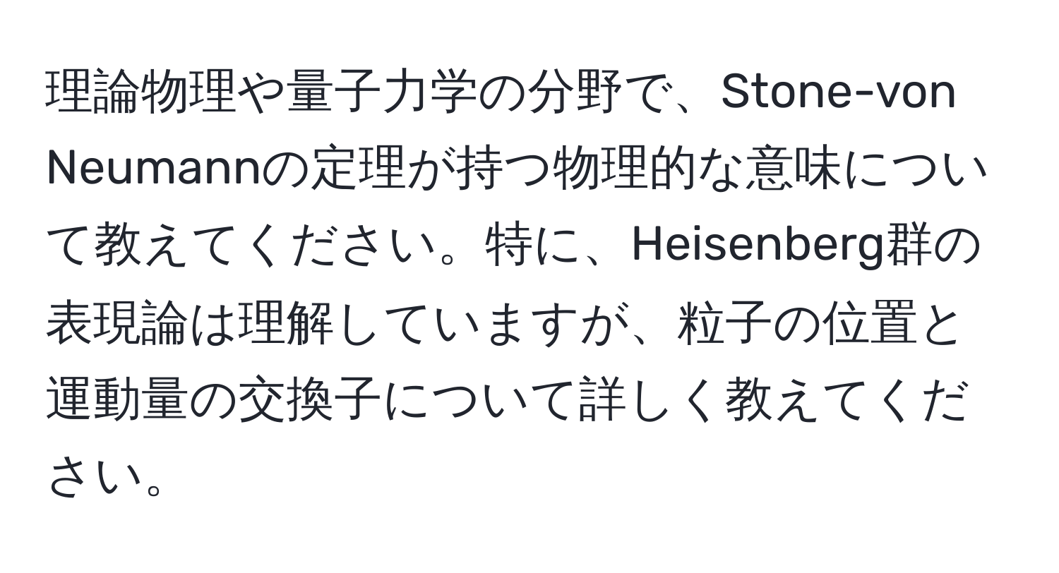 理論物理や量子力学の分野で、Stone-von Neumannの定理が持つ物理的な意味について教えてください。特に、Heisenberg群の表現論は理解していますが、粒子の位置と運動量の交換子について詳しく教えてください。