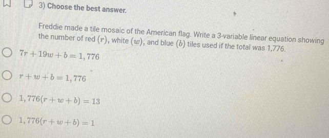 Choose the best answer.
Freddie made a tile mosaic of the American flag. Write a 3 -variable linear equation showing
the number of red (γ), white (ω), and blue (b) tiles used if the total was 1,776.
7r+19w+b=1,776
r+w+b=1,776
1,776(r+w+b)=13
1,776(r+w+b)=1