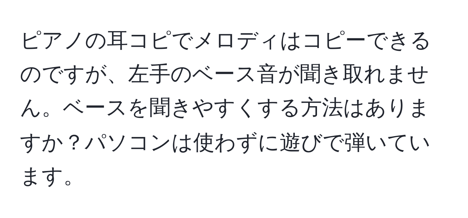 ピアノの耳コピでメロディはコピーできるのですが、左手のベース音が聞き取れません。ベースを聞きやすくする方法はありますか？パソコンは使わずに遊びで弾いています。