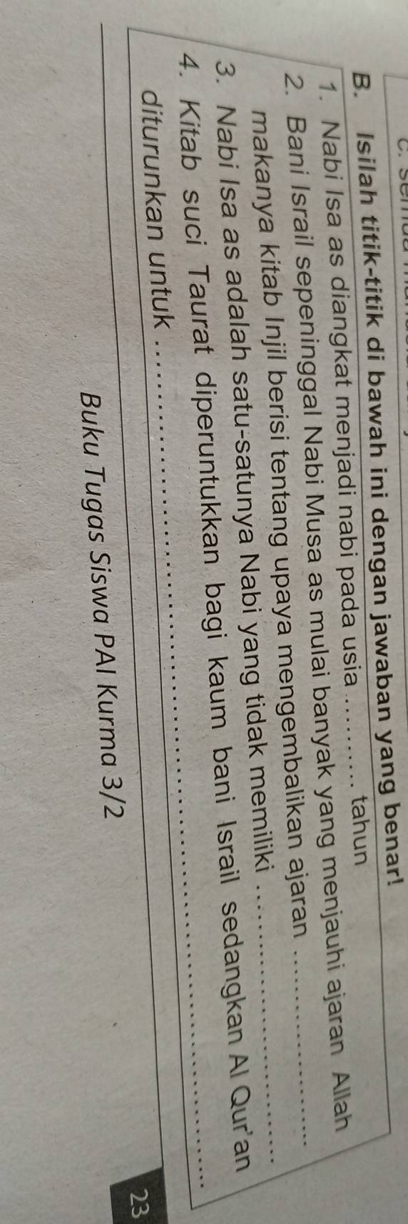 Isilah titik-titik di bawah ini dengan jawaban yang benar! 
1. Nabi Isa as diangkat menjadi nabi pada usia 
tahun 
2. Bani Israil sepeninggal Nabi Musa as mulai banyak yang menjauhi ajaran Allah 
makanya kitab Injil berisi tentang upaya mengembalikan ajaran 
3. Nabi Isa as adalah satu-satunya Nabi yang tidak memiliki 
4. Kitab suci Taurat diperuntukkan bagi kaum bani Israil sedangkan Al Qur'an 
diturunkan untuk 
23 
_ 
Buku Tugas Siswa PAI Kurma 3/2