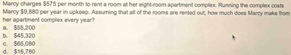 Marcy charges $575 per month to rent a room at her eight-room apartment complex. Running the complex costs
Marcy $9,880 per year in upkeep. Assuming that all of the rooms are rented out, how much does Marcy make from
her apartment complex every year?
a. $55,200
b. $45,320
c. $65,080
d. $16,780