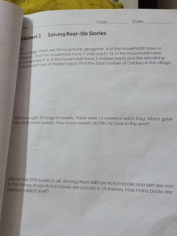 Class: _Date:_ 
ne: 
_ 
rksheet 3 Solving Real-life Stories 
ie 
n a village, there are 35 households altogether. 4 of the households have no 
children. 10 of the households have 1 child each, 12 of the households have
2 children each, 6 of the households have 3 children each and the remaining 
households have 4 children each. Find the total number of children in the village. 
Mrs Ali bought 20 bags of sweets. There were 14 sweets in each bag. Mona gave 
Mrs Ali 28 more sweets. How many sweets did Mrs Ali have in the end? 
Library has 2590 books in all. Among them 640 are fiction books and rest are non- 
fiction books. If non-fiction books are placed in 15 shelves, how many books are 
placed in each shelf?