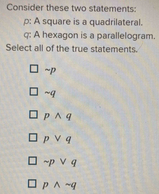 Consider these two statements:
p : A square is a quadrilateral.
q : A hexagon is a parallelogram.
Select all of the true statements.
sim p
sim q
pwedge q
pvee q
sim pvee q
pwedge sim q